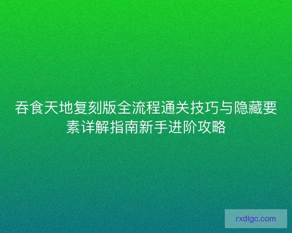吞食天地复刻版全流程通关技巧与隐藏要素详解指南新手进阶攻略