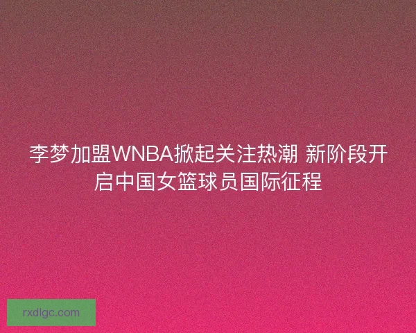 李梦加盟WNBA掀起关注热潮 新阶段开启中国女篮球员国际征程
