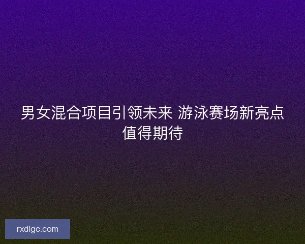 男女混合项目引领未来 游泳赛场新亮点值得期待